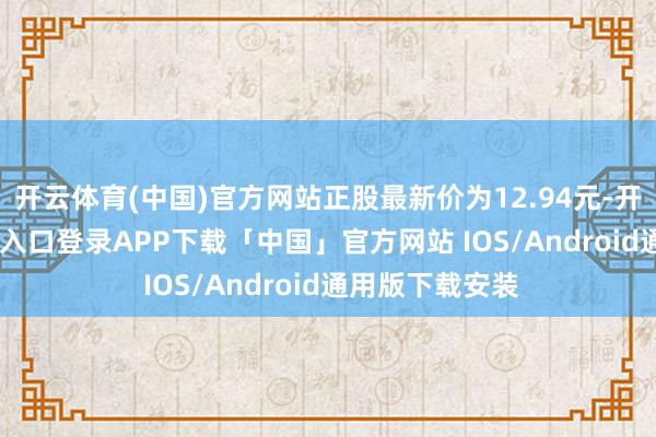 开云体育(中国)官方网站正股最新价为12.94元-开云kaiyun登录入口登录APP下载「中国」官方网站 IOS/Android通用版下载安装