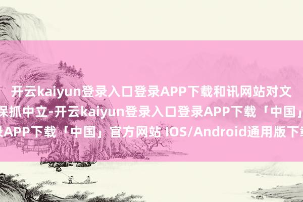 开云kaiyun登录入口登录APP下载和讯网站对文中论述、不雅点判断保抓中立-开云kaiyun登录入口登录APP下载「中国」官方网站 IOS/Android通用版下载安装