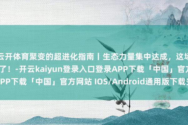 云开体育聚变的超进化指南丨生态力量集中达成，这场动力立异要动真格了！-开云kaiyun登录入口登录APP下载「中国」官方网站 IOS/Android通用版下载安装