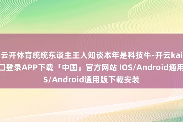 云开体育统统东谈主王人知谈本年是科技牛-开云kaiyun登录入口登录APP下载「中国」官方网站 IOS/Android通用版下载安装