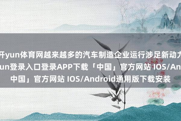 开yun体育网越来越多的汽车制造企业运行涉足新动力汽车限制-开云kaiyun登录入口登录APP下载「中国」官方网站 IOS/Android通用版下载安装