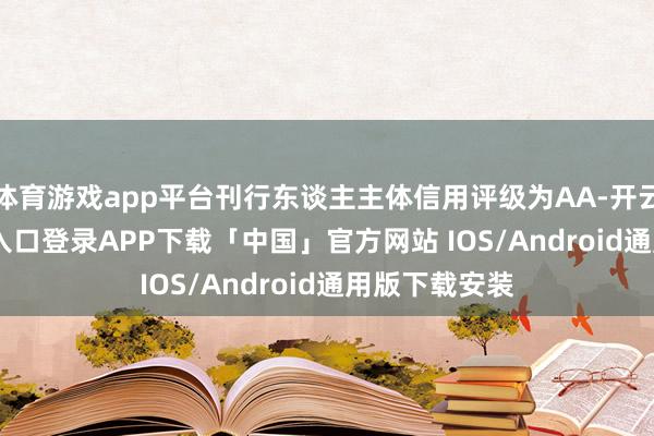 体育游戏app平台刊行东谈主主体信用评级为AA-开云kaiyun登录入口登录APP下载「中国」官方网站 IOS/Android通用版下载安装
