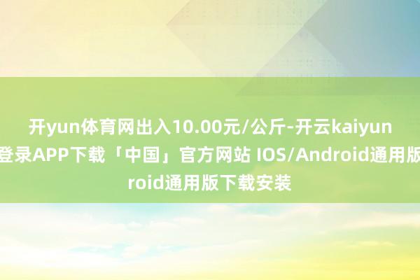 开yun体育网出入10.00元/公斤-开云kaiyun登录入口登录APP下载「中国」官方网站 IOS/Android通用版下载安装