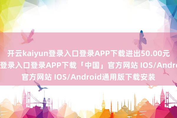 开云kaiyun登录入口登录APP下载进出50.00元/公斤-开云kaiyun登录入口登录APP下载「中国」官方网站 IOS/Android通用版下载安装