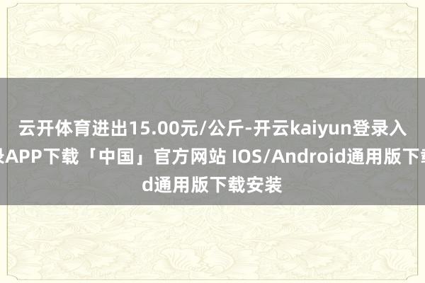 云开体育进出15.00元/公斤-开云kaiyun登录入口登录APP下载「中国」官方网站 IOS/Android通用版下载安装