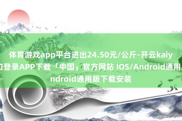 体育游戏app平台进出24.50元/公斤-开云kaiyun登录入口登录APP下载「中国」官方网站 IOS/Android通用版下载安装