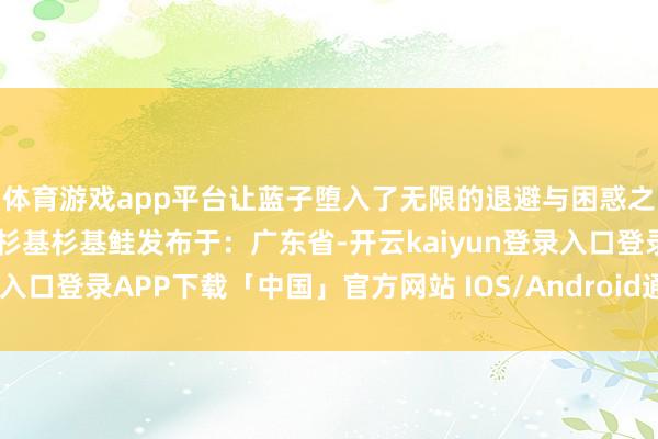 体育游戏app平台让蓝子堕入了无限的退避与困惑之中……蓝子仙女鲑鱼子杉基杉基鲑发布于：广东省-开云kaiyun登录入口登录APP下载「中国」官方网站 IOS/Android通用版下载安装