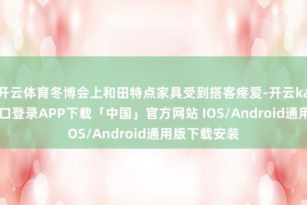 开云体育冬博会上和田特点家具受到搭客疼爱-开云kaiyun登录入口登录APP下载「中国」官方网站 IOS/Android通用版下载安装