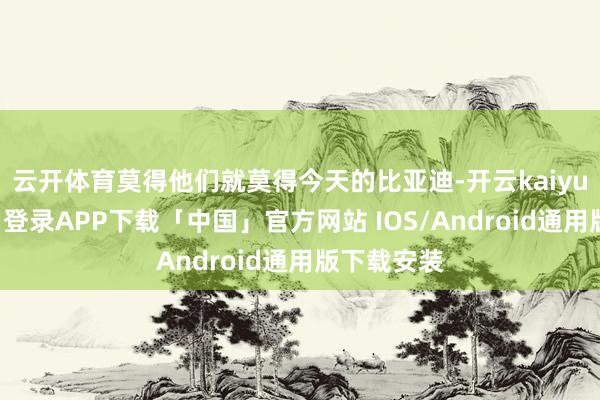 云开体育莫得他们就莫得今天的比亚迪-开云kaiyun登录入口登录APP下载「中国」官方网站 IOS/Android通用版下载安装