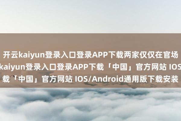 开云kaiyun登录入口登录APP下载两家仅仅在官场上相互扶合手过-开云kaiyun登录入口登录APP下载「中国」官方网站 IOS/Android通用版下载安装