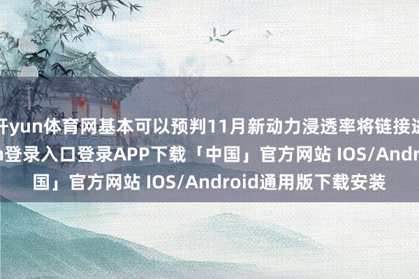 开yun体育网基本可以预判11月新动力浸透率将链接进步50%-开云kaiyun登录入口登录APP下载「中国」官方网站 IOS/Android通用版下载安装