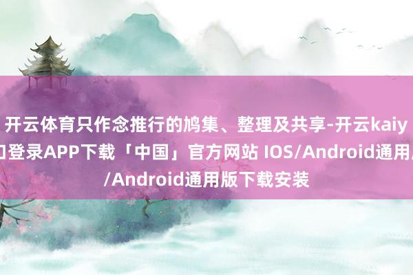 开云体育只作念推行的鸠集、整理及共享-开云kaiyun登录入口登录APP下载「中国」官方网站 IOS/Android通用版下载安装