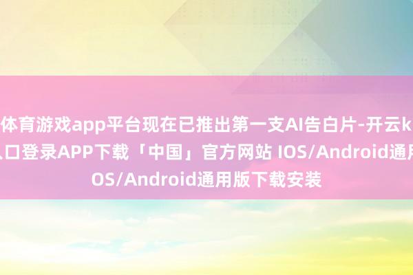 体育游戏app平台现在已推出第一支AI告白片-开云kaiyun登录入口登录APP下载「中国」官方网站 IOS/Android通用版下载安装