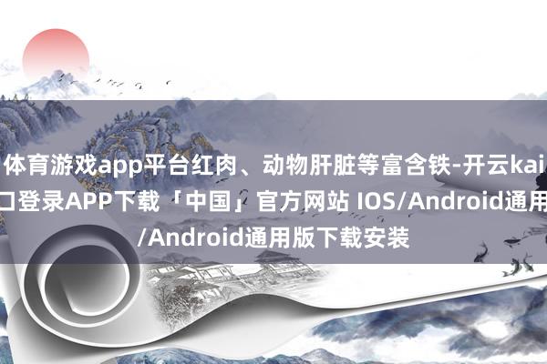 体育游戏app平台红肉、动物肝脏等富含铁-开云kaiyun登录入口登录APP下载「中国」官方网站 IOS/Android通用版下载安装