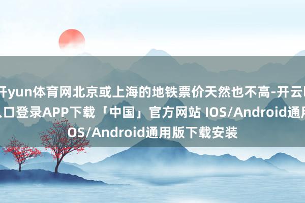 开yun体育网北京或上海的地铁票价天然也不高-开云kaiyun登录入口登录APP下载「中国」官方网站 IOS/Android通用版下载安装