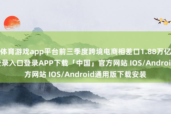 体育游戏app平台前三季度跨境电商相差口1.88万亿元-开云kaiyun登录入口登录APP下载「中国」官方网站 IOS/Android通用版下载安装