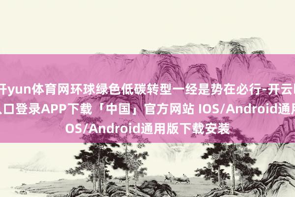 开yun体育网环球绿色低碳转型一经是势在必行-开云kaiyun登录入口登录APP下载「中国」官方网站 IOS/Android通用版下载安装