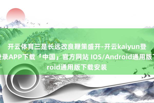 开云体育　　三是长远改良鞭策盛开-开云kaiyun登录入口登录APP下载「中国」官方网站 IOS/Android通用版下载安装