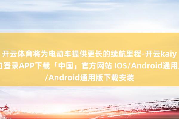 开云体育将为电动车提供更长的续航里程-开云kaiyun登录入口登录APP下载「中国」官方网站 IOS/Android通用版下载安装