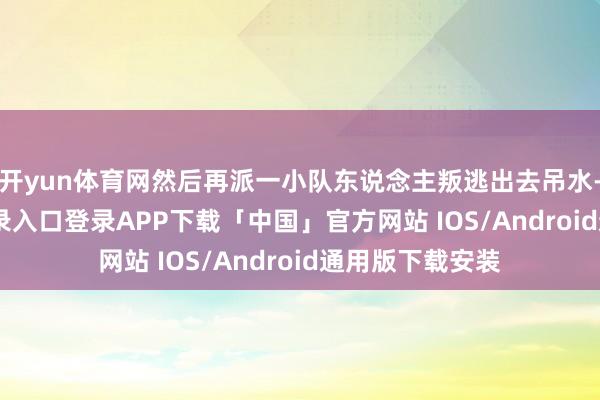 开yun体育网然后再派一小队东说念主叛逃出去吊水-开云kaiyun登录入口登录APP下载「中国」官方网站 IOS/Android通用版下载安装