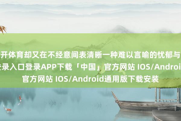 云开体育却又在不经意间表清晰一种难以言喻的忧郁与深情-开云kaiyun登录入口登录APP下载「中国」官方网站 IOS/Android通用版下载安装