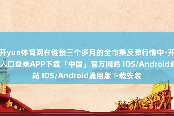 开yun体育网在链接三个多月的全市集反弹行情中-开云kaiyun登录入口登录APP下载「中国」官方网站 IOS/Android通用版下载安装