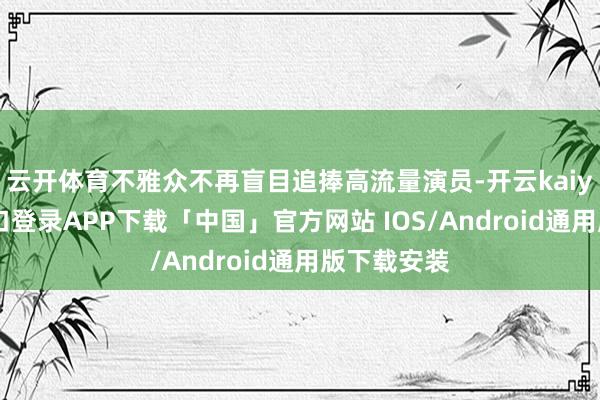 云开体育不雅众不再盲目追捧高流量演员-开云kaiyun登录入口登录APP下载「中国」官方网站 IOS/Android通用版下载安装