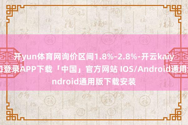 开yun体育网询价区间1.8%-2.8%-开云kaiyun登录入口登录APP下载「中国」官方网站 IOS/Android通用版下载安装