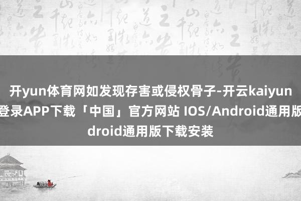开yun体育网如发现存害或侵权骨子-开云kaiyun登录入口登录APP下载「中国」官方网站 IOS/Android通用版下载安装