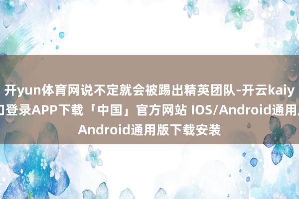 开yun体育网说不定就会被踢出精英团队-开云kaiyun登录入口登录APP下载「中国」官方网站 IOS/Android通用版下载安装