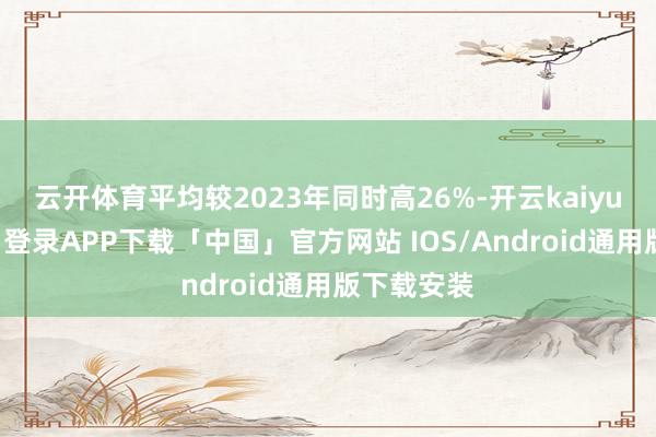 云开体育平均较2023年同时高26%-开云kaiyun登录入口登录APP下载「中国」官方网站 IOS/Android通用版下载安装