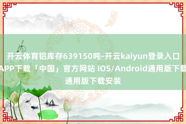 开云体育铝库存639150吨-开云kaiyun登录入口登录APP下载「中国」官方网站 IOS/Android通用版下载安装