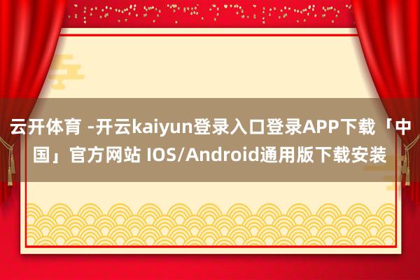 云开体育 -开云kaiyun登录入口登录APP下载「中国」官方网站 IOS/Android通用版下载安装