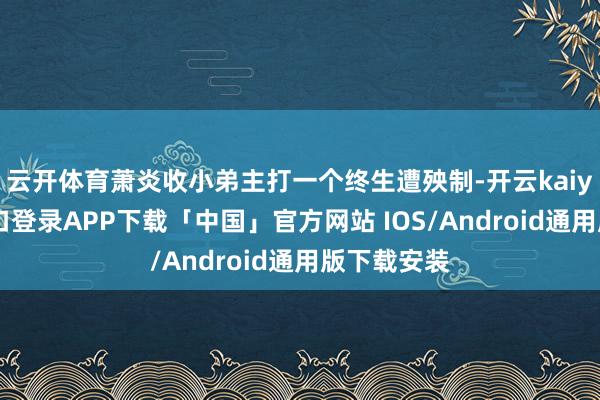 云开体育萧炎收小弟主打一个终生遭殃制-开云kaiyun登录入口登录APP下载「中国」官方网站 IOS/Android通用版下载安装