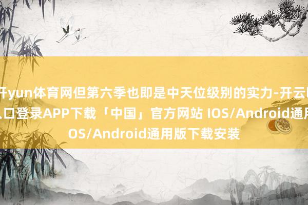 开yun体育网但第六季也即是中天位级别的实力-开云kaiyun登录入口登录APP下载「中国」官方网站 IOS/Android通用版下载安装