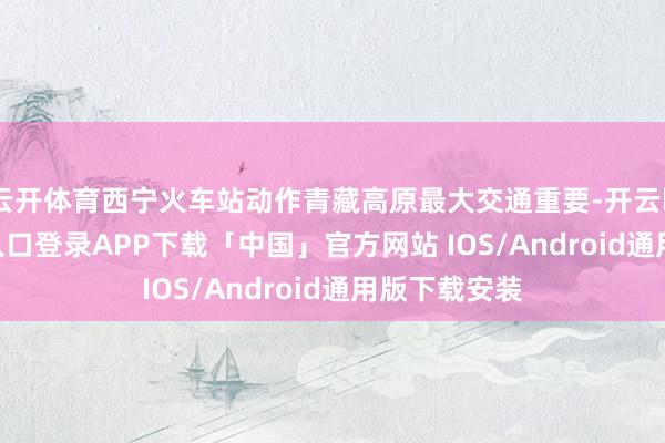 云开体育西宁火车站动作青藏高原最大交通重要-开云kaiyun登录入口登录APP下载「中国」官方网站 IOS/Android通用版下载安装