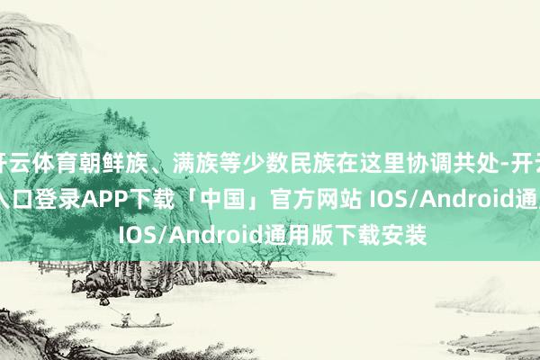 开云体育朝鲜族、满族等少数民族在这里协调共处-开云kaiyun登录入口登录APP下载「中国」官方网站 IOS/Android通用版下载安装