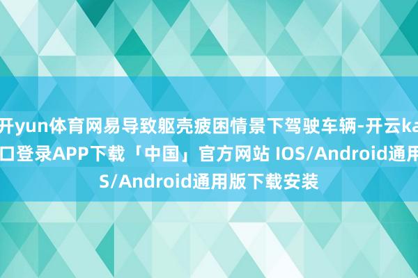 开yun体育网易导致躯壳疲困情景下驾驶车辆-开云kaiyun登录入口登录APP下载「中国」官方网站 IOS/Android通用版下载安装