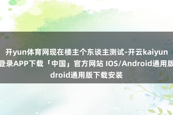 开yun体育网现在楼主个东谈主测试-开云kaiyun登录入口登录APP下载「中国」官方网站 IOS/Android通用版下载安装