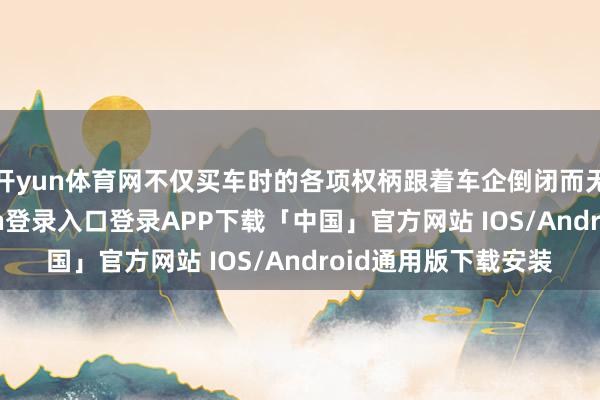 开yun体育网不仅买车时的各项权柄跟着车企倒闭而无法达成-开云kaiyun登录入口登录APP下载「中国」官方网站 IOS/Android通用版下载安装