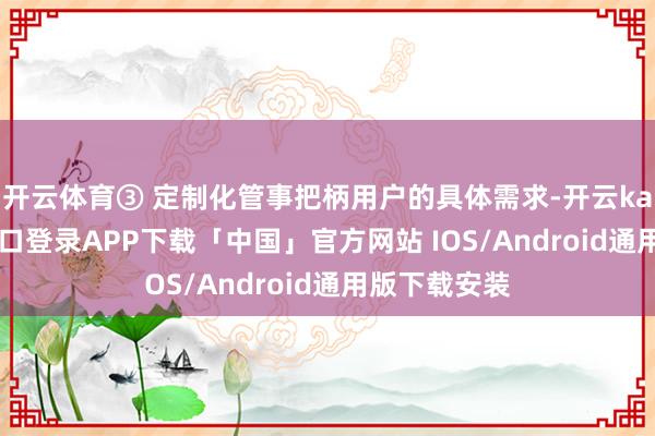 开云体育③ 定制化管事把柄用户的具体需求-开云kaiyun登录入口登录APP下载「中国」官方网站 IOS/Android通用版下载安装