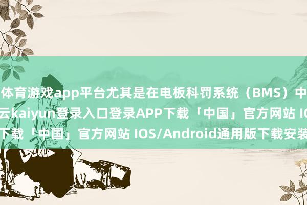 体育游戏app平台尤其是在电板科罚系统（BMS）中推崇把稳要作用-开云kaiyun登录入口登录APP下载「中国」官方网站 IOS/Android通用版下载安装