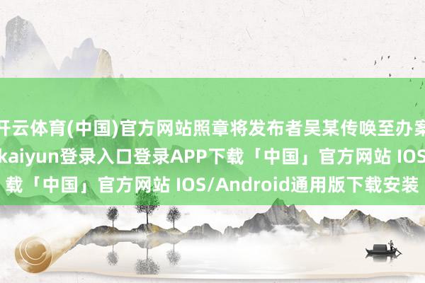 开云体育(中国)官方网站照章将发布者吴某传唤至办案现象进行商量-开云kaiyun登录入口登录APP下载「中国」官方网站 IOS/Android通用版下载安装
