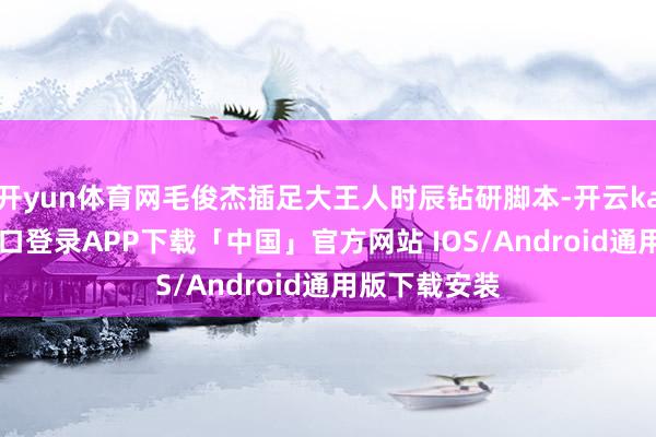 开yun体育网毛俊杰插足大王人时辰钻研脚本-开云kaiyun登录入口登录APP下载「中国」官方网站 IOS/Android通用版下载安装