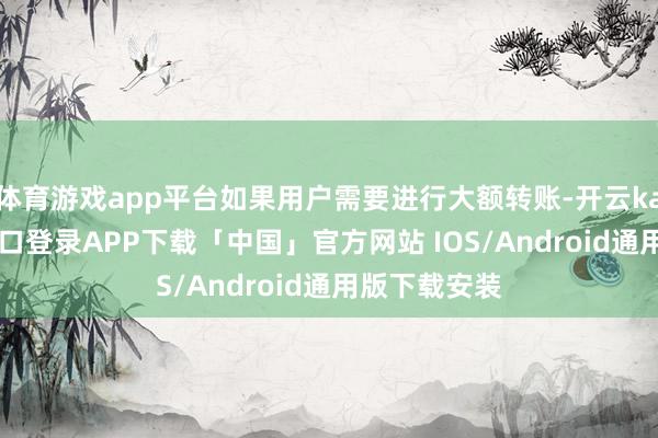 体育游戏app平台如果用户需要进行大额转账-开云kaiyun登录入口登录APP下载「中国」官方网站 IOS/Android通用版下载安装