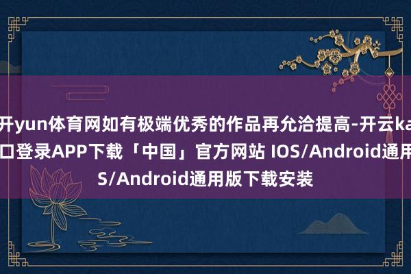 开yun体育网如有极端优秀的作品再允洽提高-开云kaiyun登录入口登录APP下载「中国」官方网站 IOS/Android通用版下载安装