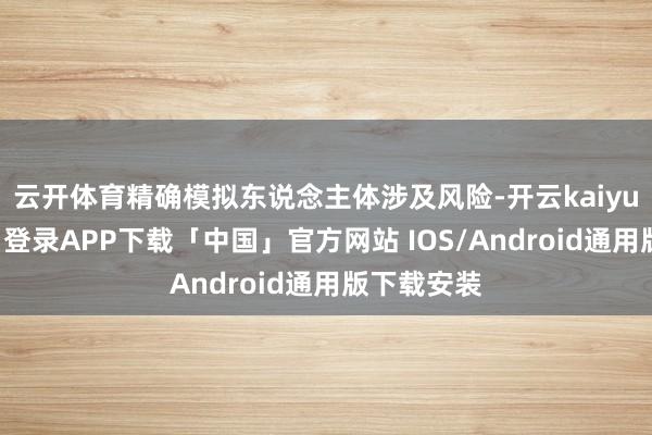 云开体育精确模拟东说念主体涉及风险-开云kaiyun登录入口登录APP下载「中国」官方网站 IOS/Android通用版下载安装