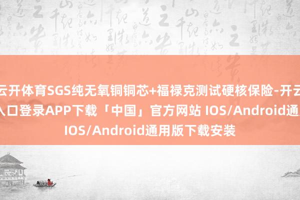 云开体育SGS纯无氧铜铜芯+福禄克测试硬核保险-开云kaiyun登录入口登录APP下载「中国」官方网站 IOS/Android通用版下载安装