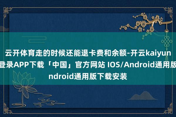 云开体育走的时候还能退卡费和余额-开云kaiyun登录入口登录APP下载「中国」官方网站 IOS/Android通用版下载安装