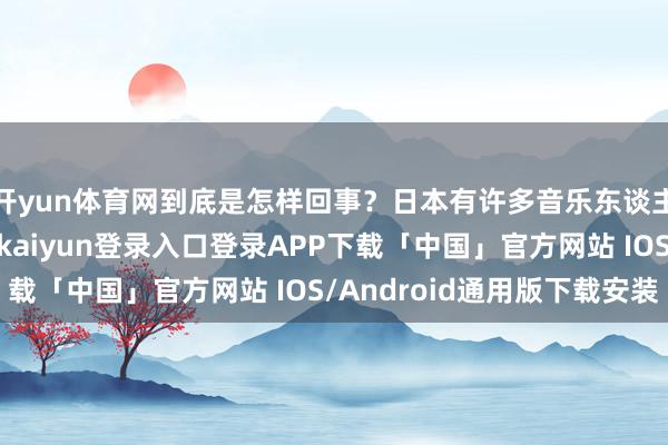 开yun体育网到底是怎样回事？日本有许多音乐东谈主齐花样着刀郎-开云kaiyun登录入口登录APP下载「中国」官方网站 IOS/Android通用版下载安装
